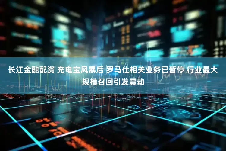 长江金融配资 充电宝风暴后 罗马仕相关业务已暂停 行业最大规模召回引发震动
