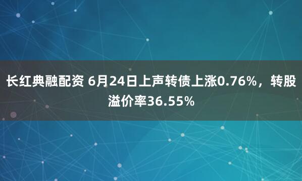 长红典融配资 6月24日上声转债上涨0.76%，转股溢价率36.55%