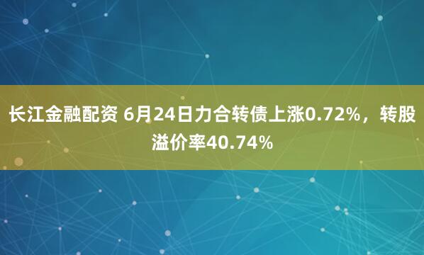 长江金融配资 6月24日力合转债上涨0.72%，转股溢价率40.74%