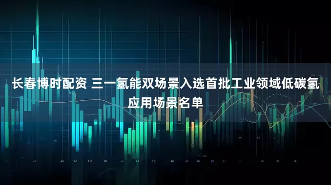 长春博时配资 三一氢能双场景入选首批工业领域低碳氢应用场景名单