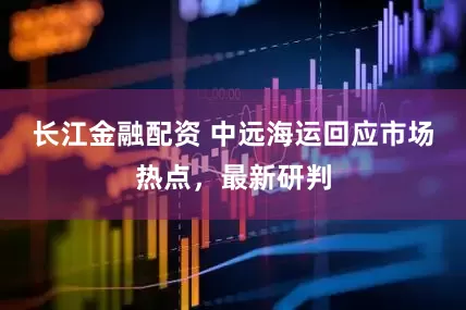 长江金融配资 中远海运回应市场热点，最新研判