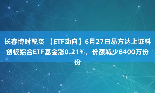 长春博时配资 【ETF动向】6月27日易方达上证科创板综合ETF基金涨0.21%，份额减少8400万份