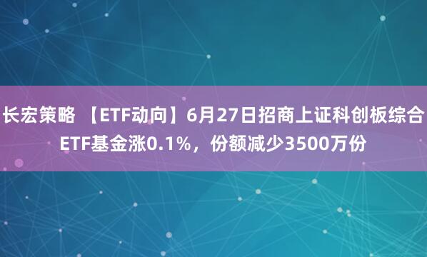 长宏策略 【ETF动向】6月27日招商上证科创板综合ETF基金涨0.1%，份额减少3500万份
