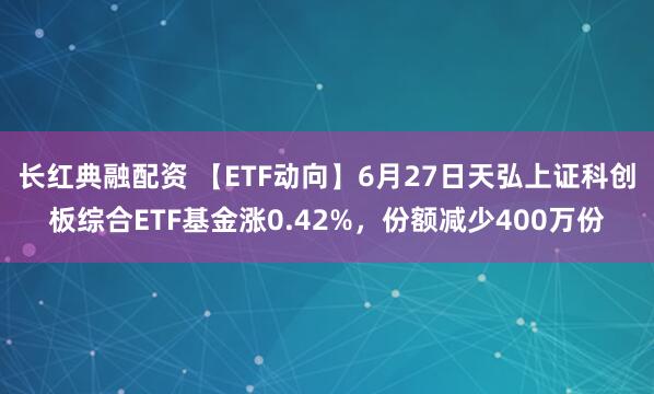 长红典融配资 【ETF动向】6月27日天弘上证科创板综合ETF基金涨0.42%，份额减少400万份
