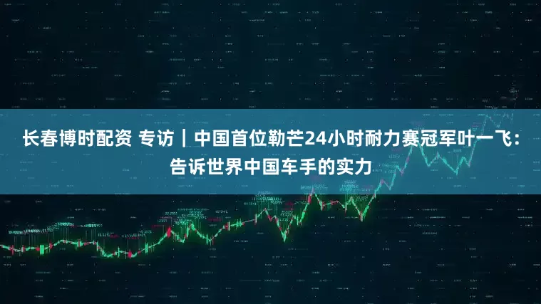 长春博时配资 专访｜中国首位勒芒24小时耐力赛冠军叶一飞：告诉世界中国车手的实力