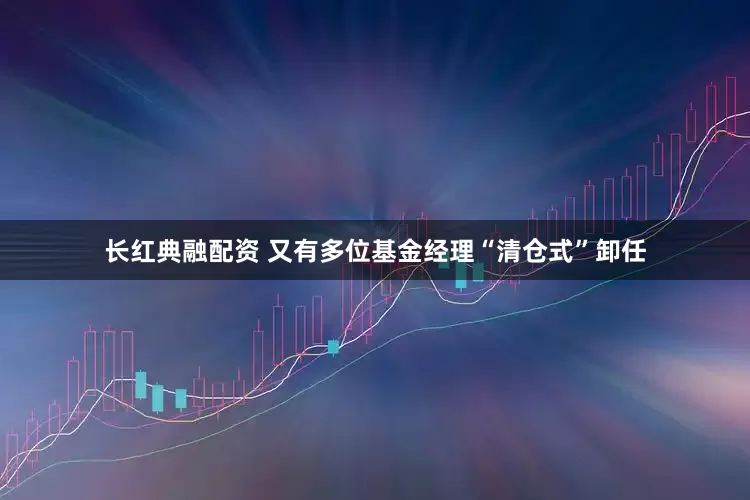 长红典融配资 又有多位基金经理“清仓式”卸任