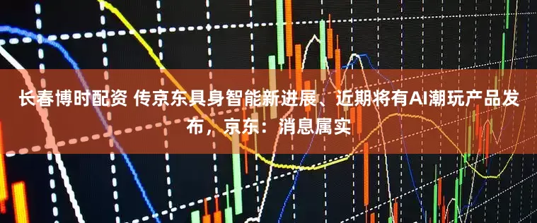 长春博时配资 传京东具身智能新进展、近期将有AI潮玩产品发布，京东：消息属实
