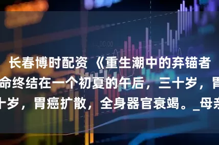 长春博时配资 《重生潮中的弃锚者》张美芳 我的生命终结在一个初夏的午后，三十岁，胃癌扩散，全身器官衰竭。_母亲_小宝_石板