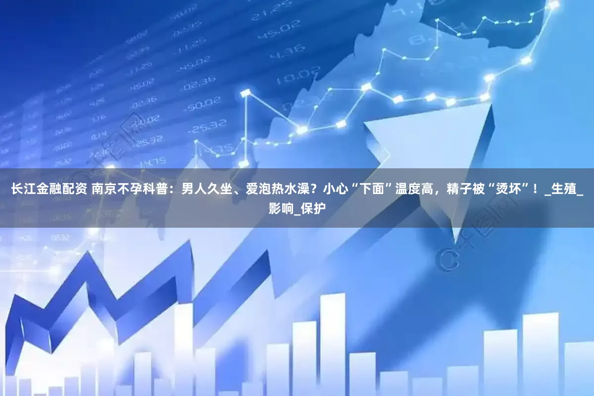 长江金融配资 南京不孕科普：男人久坐、爱泡热水澡？小心“下面”温度高，精子被“烫坏”！_生殖_影响_保护