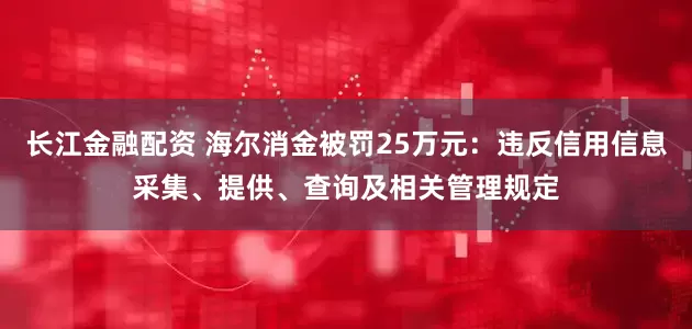 长江金融配资 海尔消金被罚25万元：违反信用信息采集、提供、查询及相关管理规定