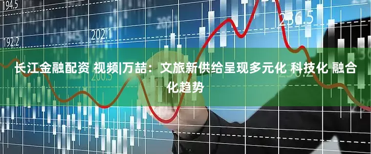 长江金融配资 视频|万喆：文旅新供给呈现多元化 科技化 融合化趋势