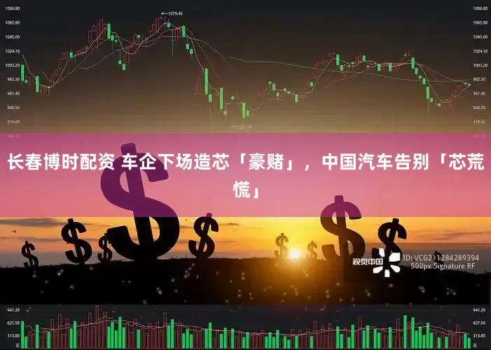 长春博时配资 车企下场造芯「豪赌」，中国汽车告别「芯荒慌」