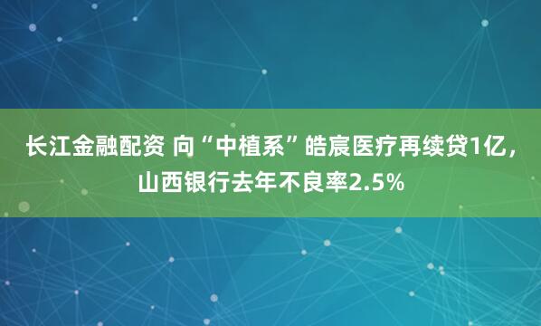 长江金融配资 向“中植系”皓宸医疗再续贷1亿，山西银行去年不良率2.5%