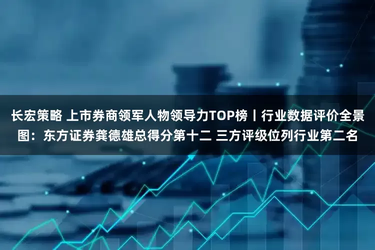 长宏策略 上市券商领军人物领导力TOP榜丨行业数据评价全景图：东方证券龚德雄总得分第十二 三方评级位列行业第二名
