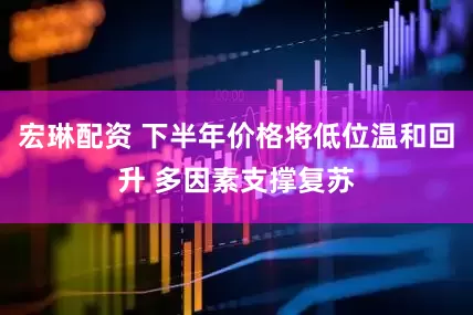 宏琳配资 下半年价格将低位温和回升 多因素支撑复苏