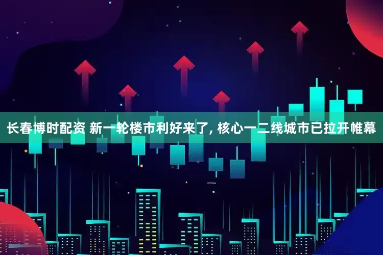 长春博时配资 新一轮楼市利好来了, 核心一二线城市已拉开帷幕