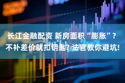 长江金融配资 新房面积“膨胀”? 不补差价就扣钥匙? 法官教你避坑!