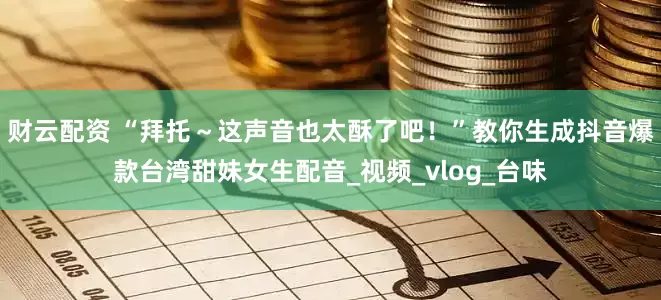 财云配资 “拜托～这声音也太酥了吧！”教你生成抖音爆款台湾甜妹女生配音_视频_vlog_台味