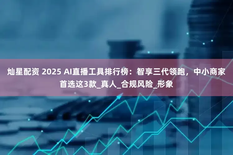 灿星配资 2025 AI直播工具排行榜：智享三代领跑，中小商家首选这3款_真人_合规风险_形象