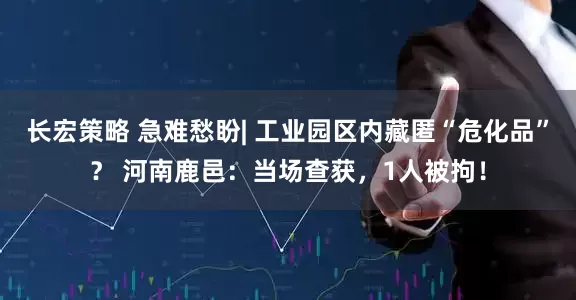 长宏策略 急难愁盼| 工业园区内藏匿“危化品”？ 河南鹿邑：当场查获，1人被拘！