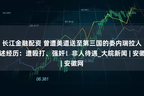 长江金融配资 曾遭美遣送至第三国的委内瑞拉人自述经历：遭殴打、强奸！非人待遇_大皖新闻 | 安徽网