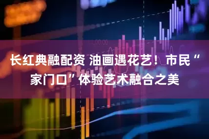 长红典融配资 油画遇花艺！市民“家门口”体验艺术融合之美