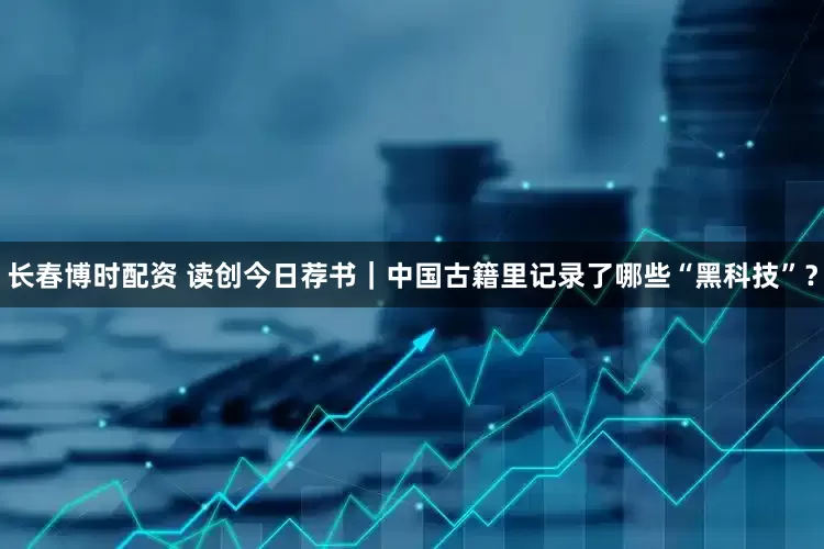 长春博时配资 读创今日荐书｜中国古籍里记录了哪些“黑科技”？