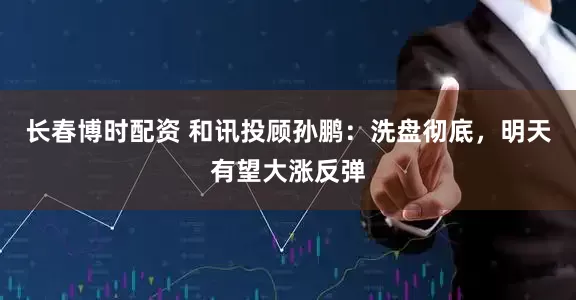 长春博时配资 和讯投顾孙鹏：洗盘彻底，明天有望大涨反弹