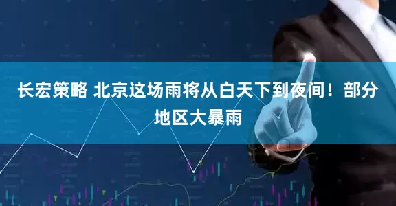 长宏策略 北京这场雨将从白天下到夜间！部分地区大暴雨