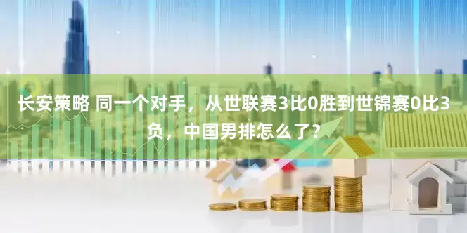 长安策略 同一个对手，从世联赛3比0胜到世锦赛0比3负，中国男排怎么了？