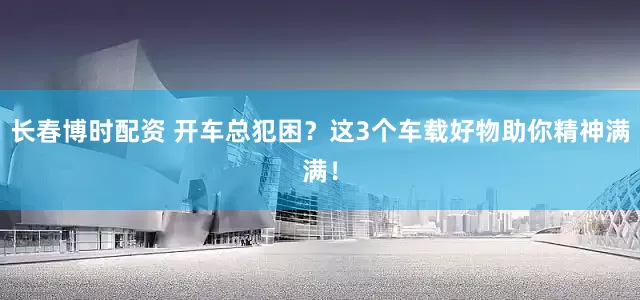 长春博时配资 开车总犯困？这3个车载好物助你精神满满！