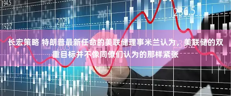长宏策略 特朗普最新任命的美联储理事米兰认为，美联储的双重目标并不像同僚们认为的那样紧张