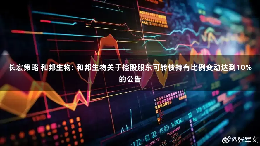 长宏策略 和邦生物: 和邦生物关于控股股东可转债持有比例变动达到10%的公告