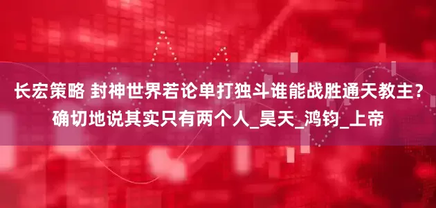 长宏策略 封神世界若论单打独斗谁能战胜通天教主？确切地说其实只有两个人_昊天_鸿钧_上帝