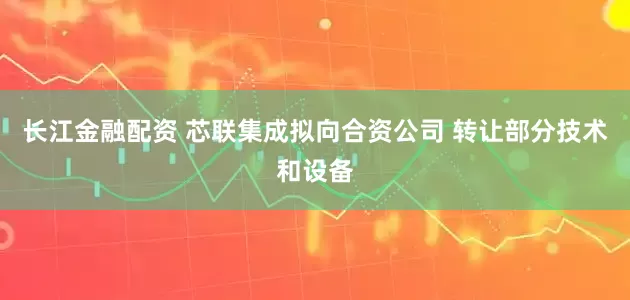 长江金融配资 芯联集成拟向合资公司 转让部分技术和设备