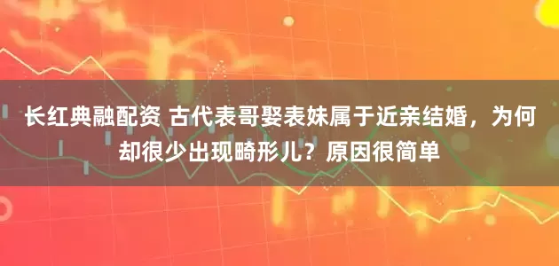 长红典融配资 古代表哥娶表妹属于近亲结婚，为何却很少出现畸形儿？原因很简单