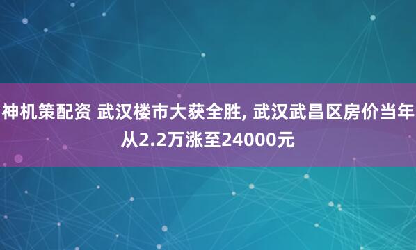 神机策配资 武汉楼市大获全胜, 武汉武昌区房价当年从2.2万涨至24000元
