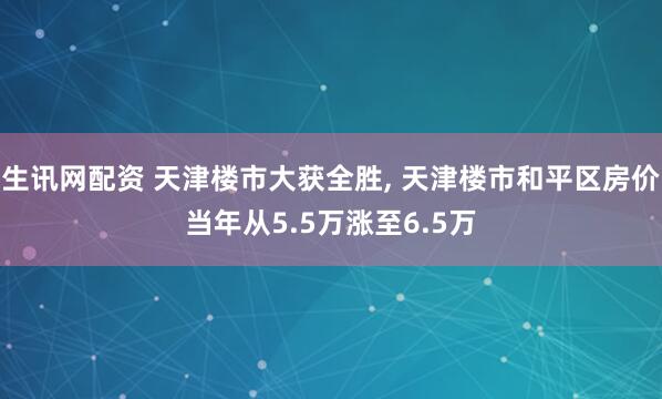 生讯网配资 天津楼市大获全胜, 天津楼市和平区房价当年从5.5万涨至6.5万