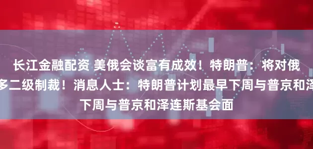 长江金融配资 美俄会谈富有成效！特朗普：将对俄罗斯实施更多二级制裁！消息人士：特朗普计划最早下周与普京和泽连斯基会面