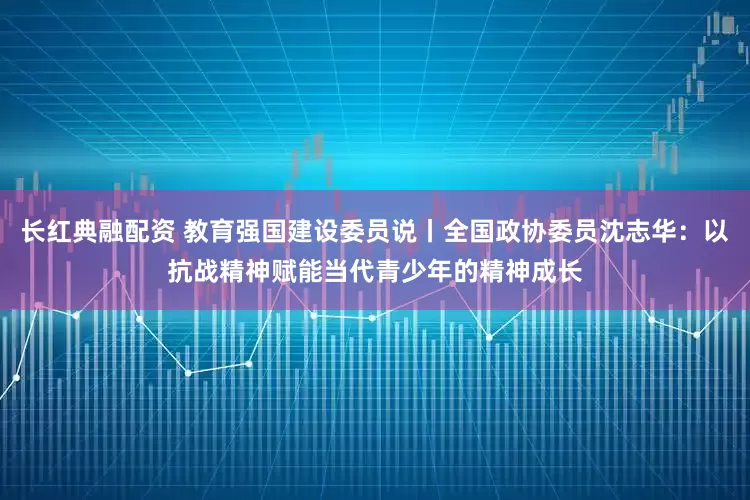长红典融配资 教育强国建设委员说丨全国政协委员沈志华：以抗战精神赋能当代青少年的精神成长