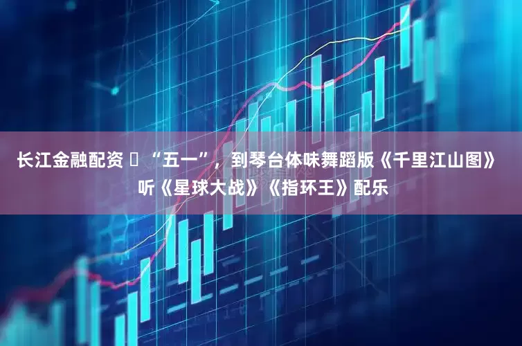 长江金融配资 ​“五一”，到琴台体味舞蹈版《千里江山图》  听《星球大战》《指环王》配乐