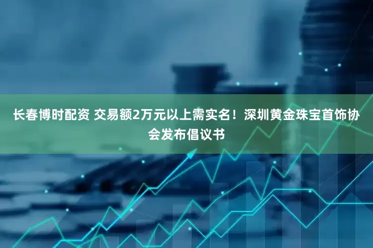 长春博时配资 交易额2万元以上需实名!深圳黄金珠宝首饰协会发布倡议书