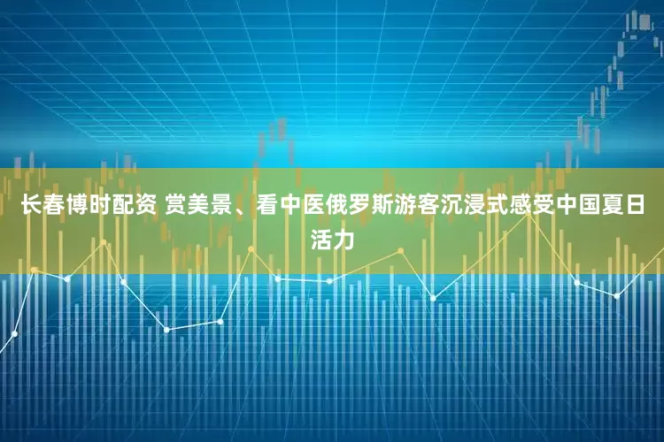 长春博时配资 赏美景、看中医俄罗斯游客沉浸式感受中国夏日活力