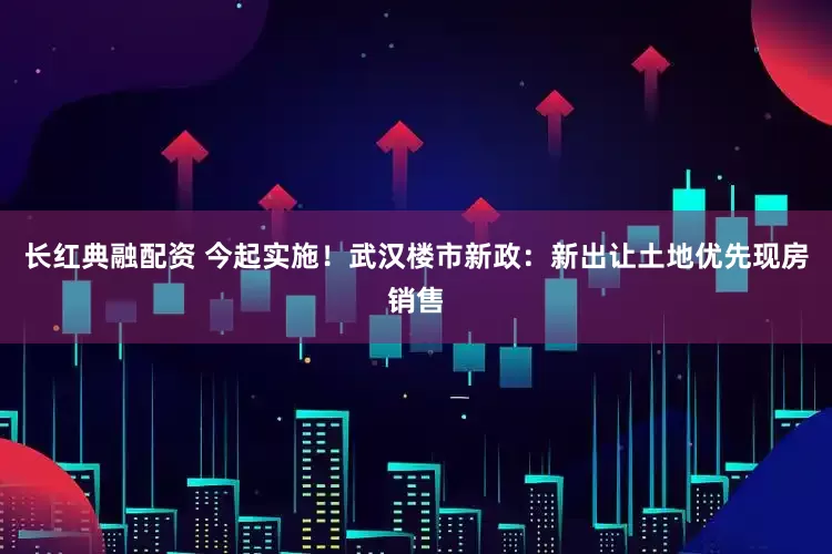 长红典融配资 今起实施！武汉楼市新政：新出让土地优先现房销售